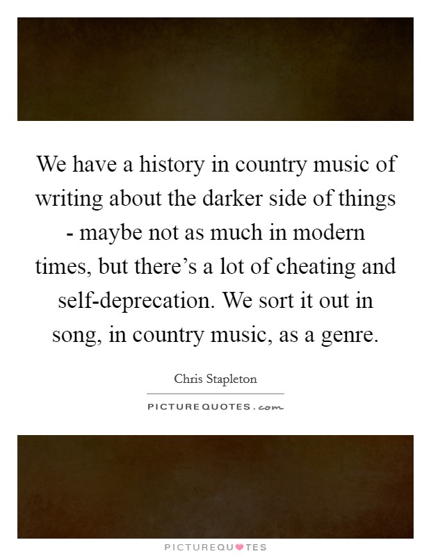 We have a history in country music of writing about the darker side of things - maybe not as much in modern times, but there's a lot of cheating and self-deprecation. We sort it out in song, in country music, as a genre. Picture Quote #1