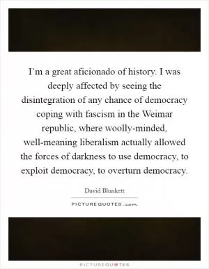 I’m a great aficionado of history. I was deeply affected by seeing the disintegration of any chance of democracy coping with fascism in the Weimar republic, where woolly-minded, well-meaning liberalism actually allowed the forces of darkness to use democracy, to exploit democracy, to overturn democracy Picture Quote #1