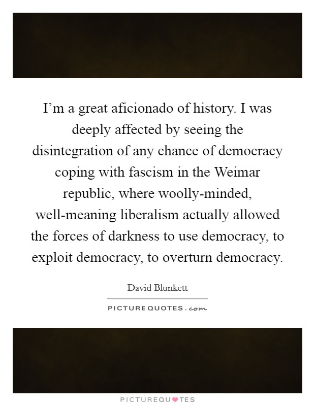 I'm a great aficionado of history. I was deeply affected by seeing the disintegration of any chance of democracy coping with fascism in the Weimar republic, where woolly-minded, well-meaning liberalism actually allowed the forces of darkness to use democracy, to exploit democracy, to overturn democracy. Picture Quote #1