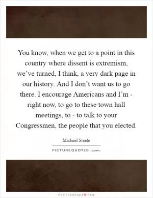 You know, when we get to a point in this country where dissent is extremism, we’ve turned, I think, a very dark page in our history. And I don’t want us to go there. I encourage Americans and I’m - right now, to go to these town hall meetings, to - to talk to your Congressmen, the people that you elected Picture Quote #1