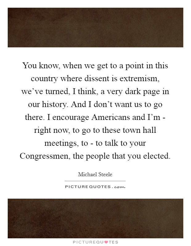 You know, when we get to a point in this country where dissent is extremism, we've turned, I think, a very dark page in our history. And I don't want us to go there. I encourage Americans and I'm - right now, to go to these town hall meetings, to - to talk to your Congressmen, the people that you elected. Picture Quote #1