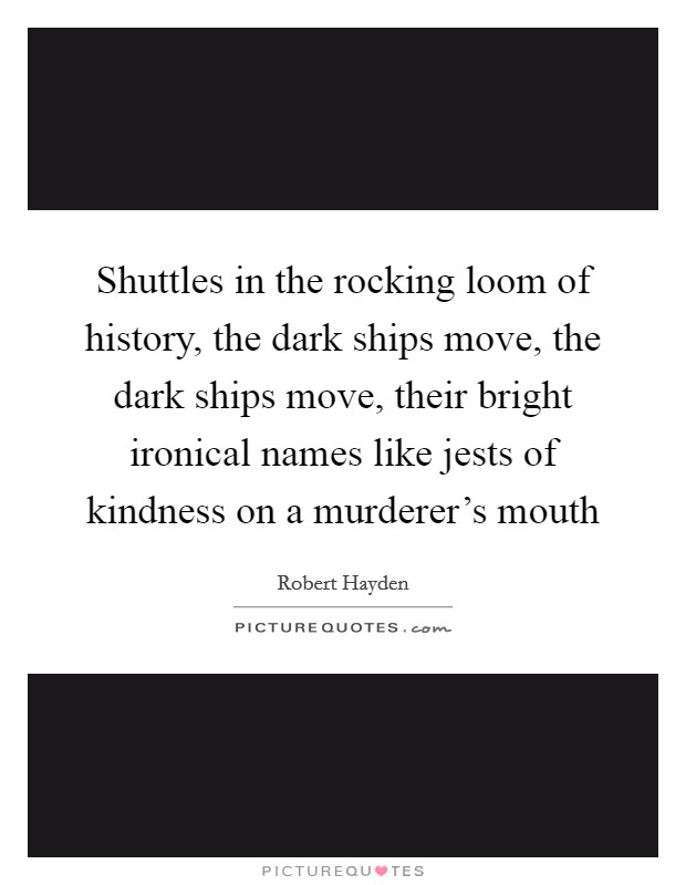 Shuttles in the rocking loom of history, the dark ships move, the dark ships move, their bright ironical names like jests of kindness on a murderer's mouth Picture Quote #1
