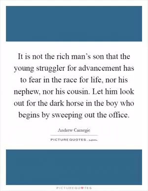 It is not the rich man’s son that the young struggler for advancement has to fear in the race for life, nor his nephew, nor his cousin. Let him look out for the dark horse in the boy who begins by sweeping out the office Picture Quote #1