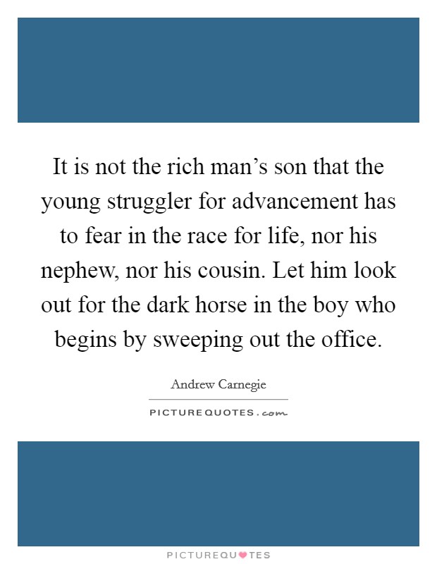 It is not the rich man's son that the young struggler for advancement has to fear in the race for life, nor his nephew, nor his cousin. Let him look out for the dark horse in the boy who begins by sweeping out the office. Picture Quote #1
