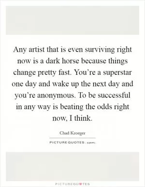 Any artist that is even surviving right now is a dark horse because things change pretty fast. You’re a superstar one day and wake up the next day and you’re anonymous. To be successful in any way is beating the odds right now, I think Picture Quote #1