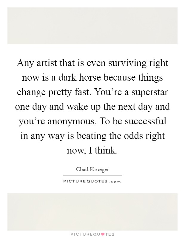 Any artist that is even surviving right now is a dark horse because things change pretty fast. You're a superstar one day and wake up the next day and you're anonymous. To be successful in any way is beating the odds right now, I think. Picture Quote #1