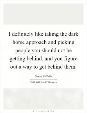 I definitely like taking the dark horse approach and picking people you should not be getting behind, and you figure out a way to get behind them Picture Quote #1