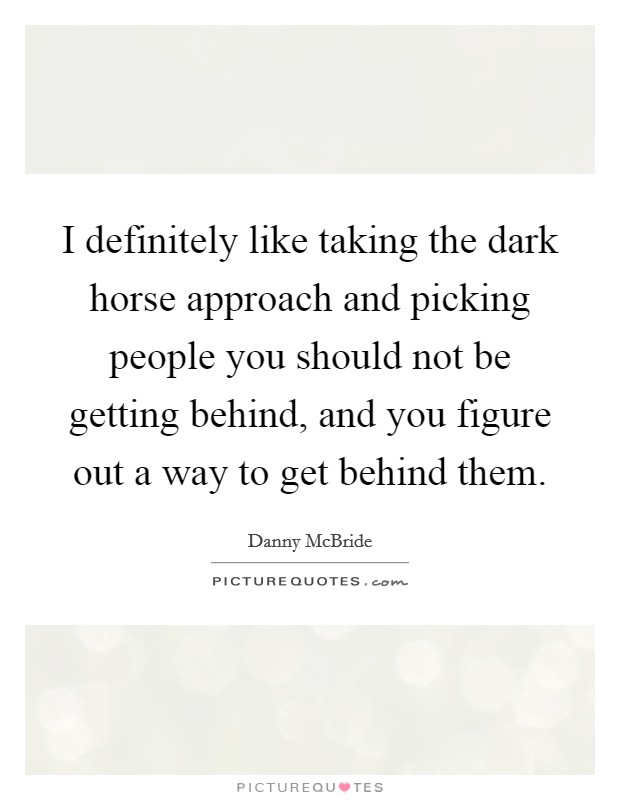 I definitely like taking the dark horse approach and picking people you should not be getting behind, and you figure out a way to get behind them. Picture Quote #1