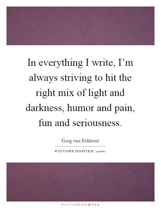 In everything I write, I'm always striving to hit the right mix of light and darkness, humor and pain, fun and seriousness. Picture Quote #1