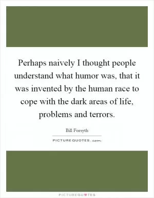 Perhaps naively I thought people understand what humor was, that it was invented by the human race to cope with the dark areas of life, problems and terrors Picture Quote #1