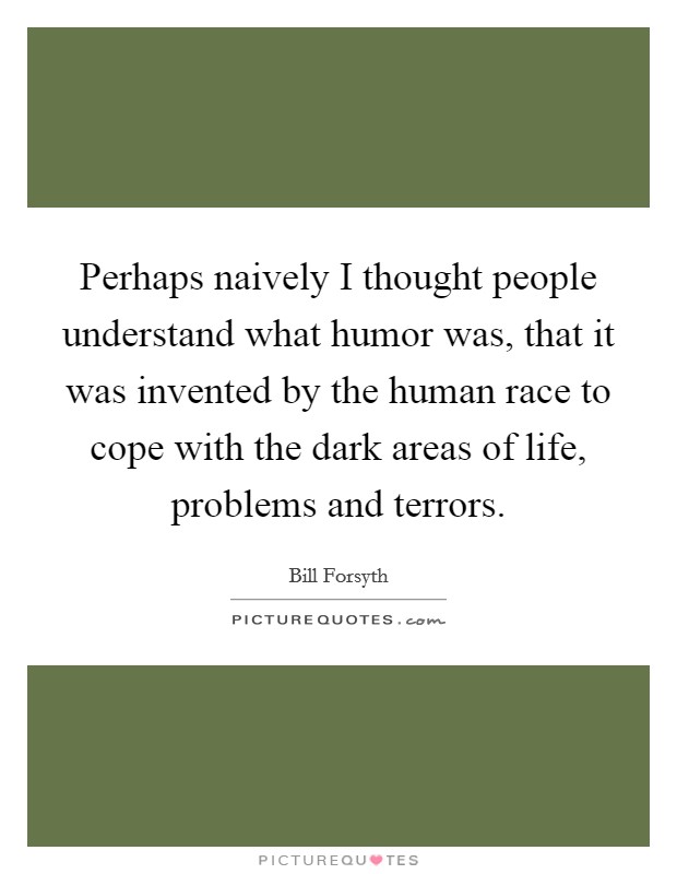 Perhaps naively I thought people understand what humor was, that it was invented by the human race to cope with the dark areas of life, problems and terrors. Picture Quote #1