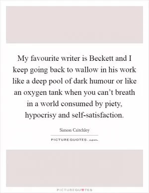 My favourite writer is Beckett and I keep going back to wallow in his work like a deep pool of dark humour or like an oxygen tank when you can’t breath in a world consumed by piety, hypocrisy and self-satisfaction Picture Quote #1