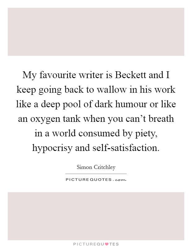 My favourite writer is Beckett and I keep going back to wallow in his work like a deep pool of dark humour or like an oxygen tank when you can't breath in a world consumed by piety, hypocrisy and self-satisfaction. Picture Quote #1
