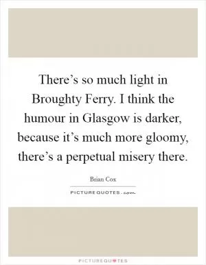 There’s so much light in Broughty Ferry. I think the humour in Glasgow is darker, because it’s much more gloomy, there’s a perpetual misery there Picture Quote #1