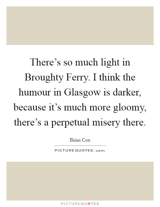 There's so much light in Broughty Ferry. I think the humour in Glasgow is darker, because it's much more gloomy, there's a perpetual misery there. Picture Quote #1