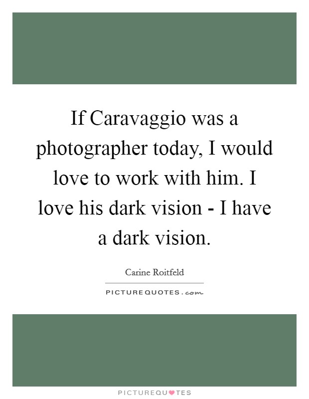 If Caravaggio was a photographer today, I would love to work with him. I love his dark vision - I have a dark vision. Picture Quote #1