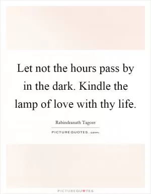 Let not the hours pass by in the dark. Kindle the lamp of love with thy life Picture Quote #1