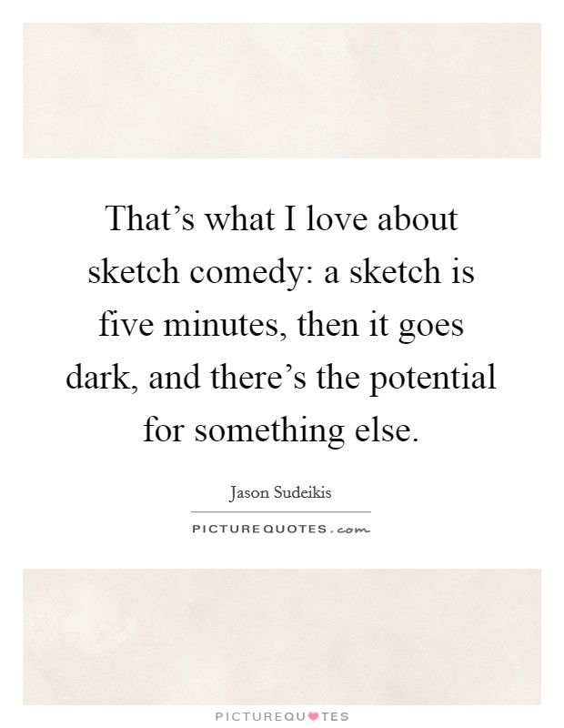 That's what I love about sketch comedy: a sketch is five minutes, then it goes dark, and there's the potential for something else. Picture Quote #1