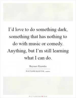 I’d love to do something dark, something that has nothing to do with music or comedy. Anything, but I’m still learning what I can do Picture Quote #1
