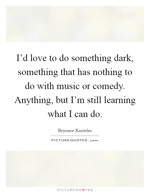 I'd love to do something dark, something that has nothing to do with music or comedy. Anything, but I'm still learning what I can do. Picture Quote #1