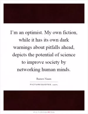 I’m an optimist. My own fiction, while it has its own dark warnings about pitfalls ahead, depicts the potential of science to improve society by networking human minds Picture Quote #1