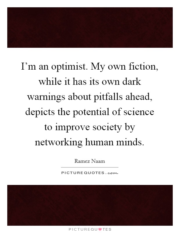 I'm an optimist. My own fiction, while it has its own dark warnings about pitfalls ahead, depicts the potential of science to improve society by networking human minds. Picture Quote #1