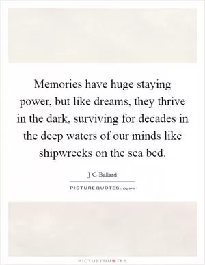 Memories have huge staying power, but like dreams, they thrive in the dark, surviving for decades in the deep waters of our minds like shipwrecks on the sea bed Picture Quote #1