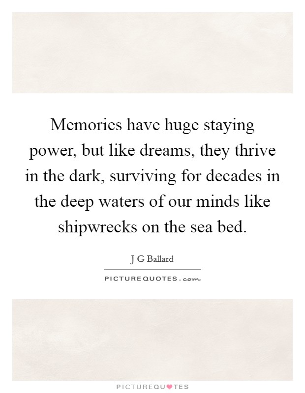 Memories have huge staying power, but like dreams, they thrive in the dark, surviving for decades in the deep waters of our minds like shipwrecks on the sea bed. Picture Quote #1