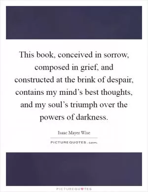 This book, conceived in sorrow, composed in grief, and constructed at the brink of despair, contains my mind’s best thoughts, and my soul’s triumph over the powers of darkness Picture Quote #1