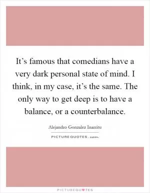 It’s famous that comedians have a very dark personal state of mind. I think, in my case, it’s the same. The only way to get deep is to have a balance, or a counterbalance Picture Quote #1