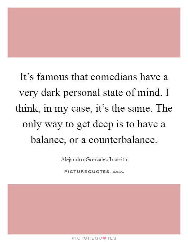 It's famous that comedians have a very dark personal state of mind. I think, in my case, it's the same. The only way to get deep is to have a balance, or a counterbalance. Picture Quote #1
