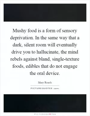 Mushy food is a form of sensory deprivation. In the same way that a dark, silent room will eventually drive you to hallucinate, the mind rebels against bland, single-texture foods, edibles that do not engage the oral device Picture Quote #1