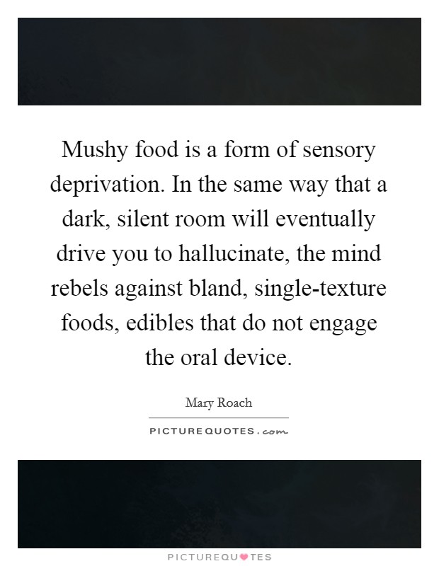 Mushy food is a form of sensory deprivation. In the same way that a dark, silent room will eventually drive you to hallucinate, the mind rebels against bland, single-texture foods, edibles that do not engage the oral device. Picture Quote #1