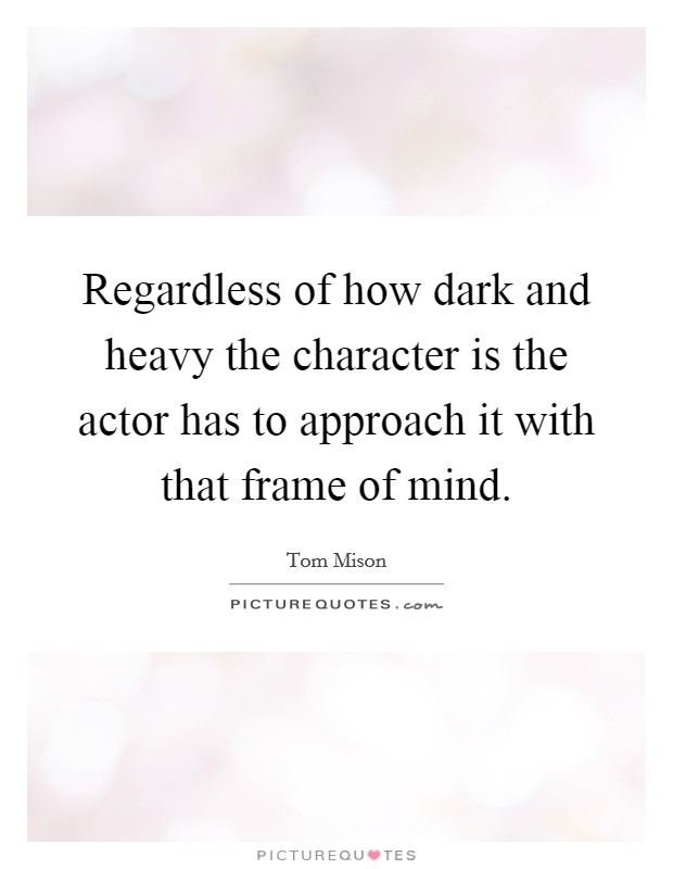 Regardless of how dark and heavy the character is the actor has to approach it with that frame of mind. Picture Quote #1