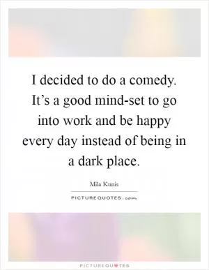 I decided to do a comedy. It’s a good mind-set to go into work and be happy every day instead of being in a dark place Picture Quote #1