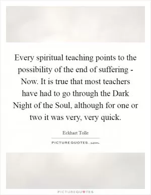 Every spiritual teaching points to the possibility of the end of suffering - Now. It is true that most teachers have had to go through the Dark Night of the Soul, although for one or two it was very, very quick Picture Quote #1