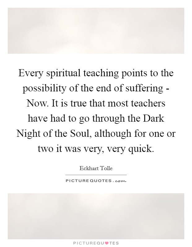 Every spiritual teaching points to the possibility of the end of suffering - Now. It is true that most teachers have had to go through the Dark Night of the Soul, although for one or two it was very, very quick. Picture Quote #1