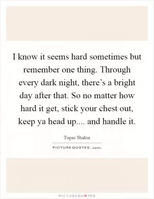 I know it seems hard sometimes but remember one thing. Through every dark night, there’s a bright day after that. So no matter how hard it get, stick your chest out, keep ya head up.... and handle it Picture Quote #1
