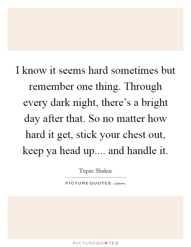 I know it seems hard sometimes but remember one thing. Through every dark night, there's a bright day after that. So no matter how hard it get, stick your chest out, keep ya head up.... and handle it. Picture Quote #1