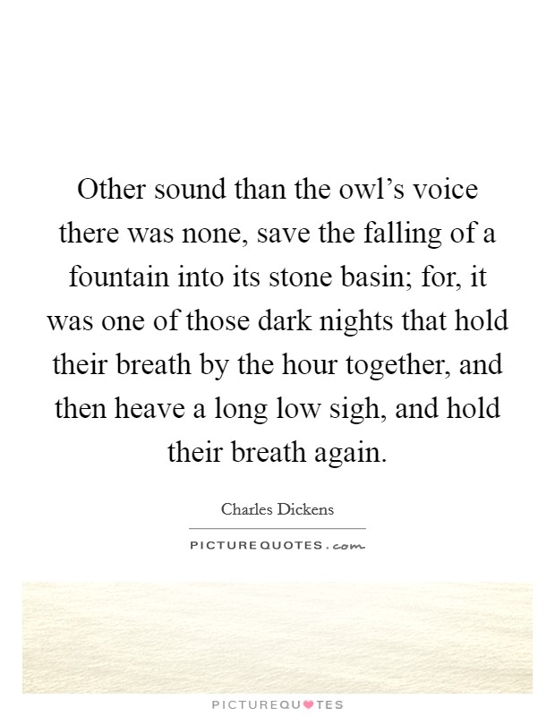 Other sound than the owl's voice there was none, save the falling of a fountain into its stone basin; for, it was one of those dark nights that hold their breath by the hour together, and then heave a long low sigh, and hold their breath again. Picture Quote #1