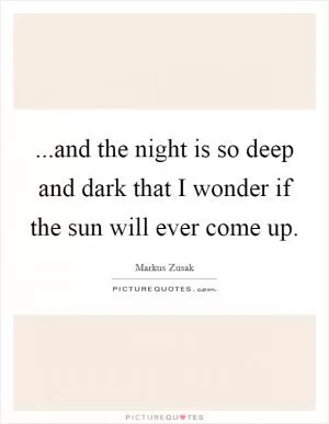 ...and the night is so deep and dark that I wonder if the sun will ever come up Picture Quote #1