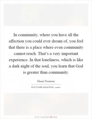 In community, where you have all the affection you could ever dream of, you feel that there is a place where even community cannot reach. That’s a very important experience. In that loneliness, which is like a dark night of the soul, you learn that God is greater than community Picture Quote #1