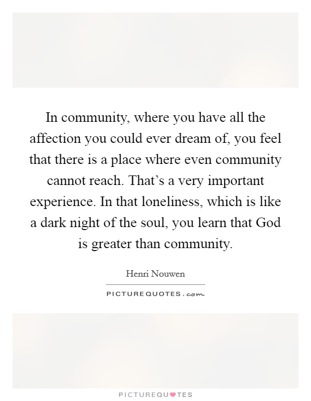 In community, where you have all the affection you could ever dream of, you feel that there is a place where even community cannot reach. That's a very important experience. In that loneliness, which is like a dark night of the soul, you learn that God is greater than community. Picture Quote #1