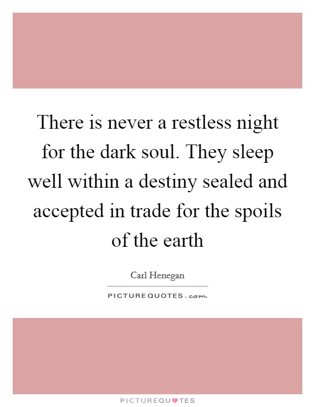 There is never a restless night for the dark soul. They sleep well within a destiny sealed and accepted in trade for the spoils of the earth Picture Quote #1