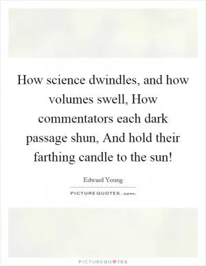 How science dwindles, and how volumes swell, How commentators each dark passage shun, And hold their farthing candle to the sun! Picture Quote #1