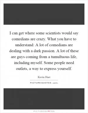 I can get where some scientists would say comedians are crazy. What you have to understand: A lot of comedians are dealing with a dark passion. A lot of these are guys coming from a tumultuous life, including myself. Some people need outlets, a way to express yourself Picture Quote #1