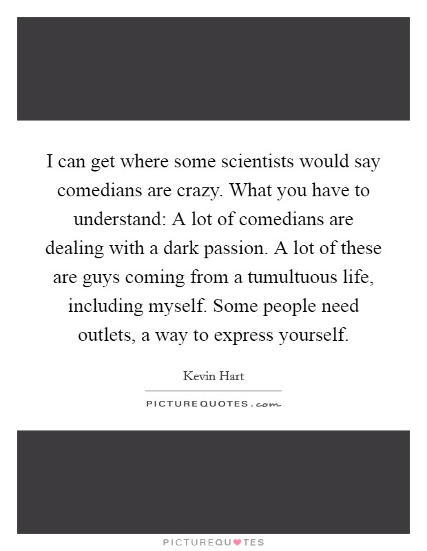 I can get where some scientists would say comedians are crazy. What you have to understand: A lot of comedians are dealing with a dark passion. A lot of these are guys coming from a tumultuous life, including myself. Some people need outlets, a way to express yourself. Picture Quote #1