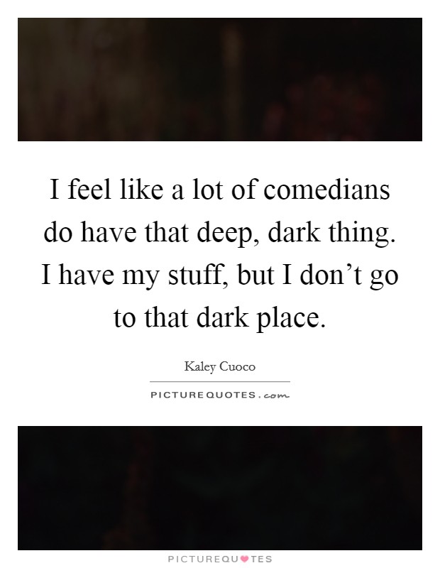 I feel like a lot of comedians do have that deep, dark thing. I have my stuff, but I don't go to that dark place. Picture Quote #1