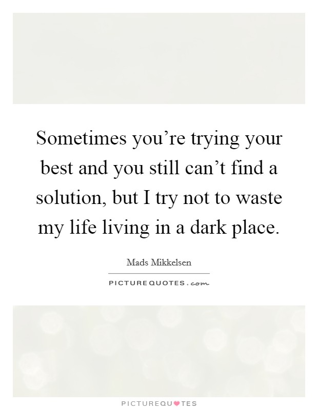 Sometimes you're trying your best and you still can't find a solution, but I try not to waste my life living in a dark place. Picture Quote #1