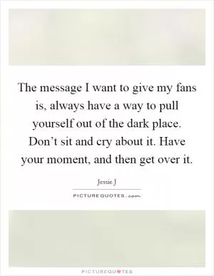 The message I want to give my fans is, always have a way to pull yourself out of the dark place. Don’t sit and cry about it. Have your moment, and then get over it Picture Quote #1